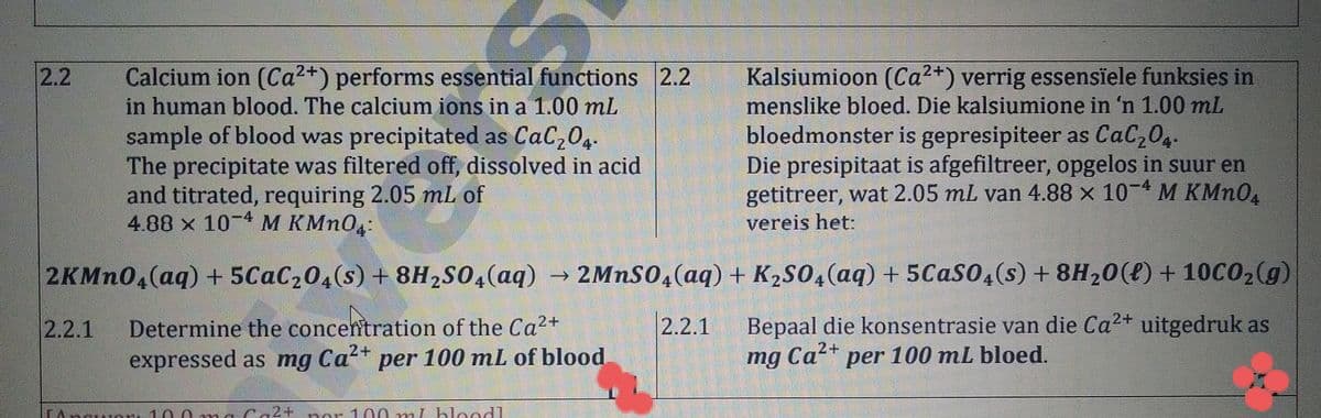Calcium ion (Ca2+) performs essential functions 2.2
in human blood. The calcium ions in a 1.00 mL
sample of blood was precipitated as CaC204.
The precipitate was filtered off, dissolved in acid
and titrated, requiring 2.05 mL of
4.88 x 10-4 M KMN04:
Kalsiumioon (Ca2+) verrig essensïele funksies in
menslike bloed. Die kalsiumione in 'n 1.00 mL
bloedmonster is gepresipiteer as CaC204.
Die presipitaat is afgefiltreer, opgelos in suur en
getitreer, wat 2.05 mL van 4.88 x 10-4 M KMN0
2.2
vereis het:
2KMN0,(aq) + 5CAC204(s) + 8H2S0,(aq) →
2MNSO,(aq) + K2SO4(aq) + 5Caso,(s) + 8H20(e) + 10C02(g)
Bepaal die konsentrasie van die Ca2+ uitgedruk as
mg Ca* per 100 mL bloed.
2.2.1
Determine the concentration of the Ca2+
,2+
expressed as mg Ca?+ per 100 mL of blood
2.2.1
2+
10.0mnCa2+ o
100 mL bloodl
