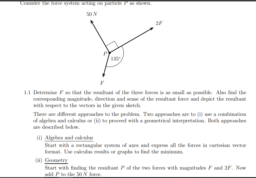 Consider the force system acting on particle P as shown.
50 N
2F
135°
F
1.1 Determine F so that the resultant of the three forces is as small as possible. Also find the
corresponding magnitude, direction and sense of the resultant force and depict the resultant
with respect to the vectors in the given sketch.
There are different approaches to the problem. Two approaches are to (i) use a combination
of algebra and calculus or (ii) to proceed with a geometrical interpretation. Both approaches
are described below.
(i) Algebra and calculus
Start with a rectangular system of axes and express all the forces in cartesian vector
format. Use calculus results or graphs to find the minimum.
(ii) Geometry
Start with finding the resultant P of the two forces with magnitudes F and 2F. Now
add P to the 50 N force.
