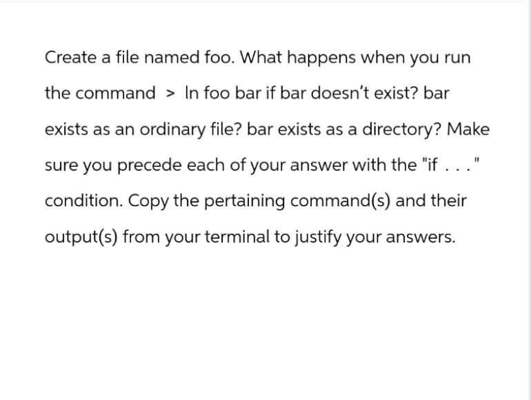 Create a file named foo. What happens when you run
the command > In foo bar if bar doesn't exist? bar
exists as an ordinary file? bar exists as a directory? Make
sure you precede each of your answer with the "if . . ."
condition. Copy the pertaining command(s) and their
output(s) from your terminal to justify your answers.