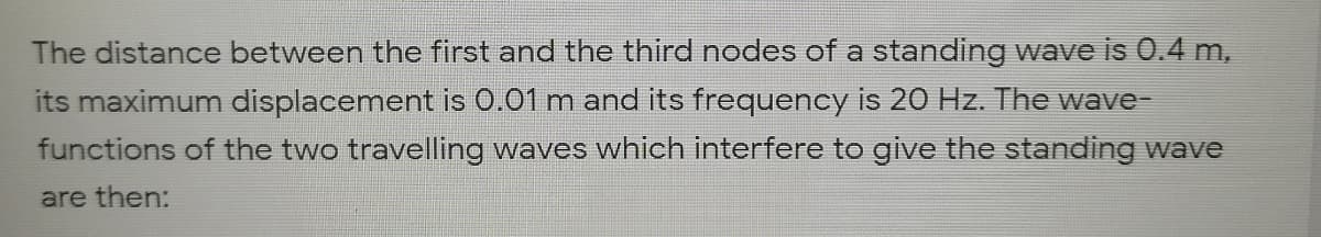 The distance between the first and the third nodes of a standing wave is 0.4 m,
its maximum displacement is 0.01 m and its frequency is 20 Hz. The wave-
functions of the two travelling waves which interfere to give the standing wave
are then:
