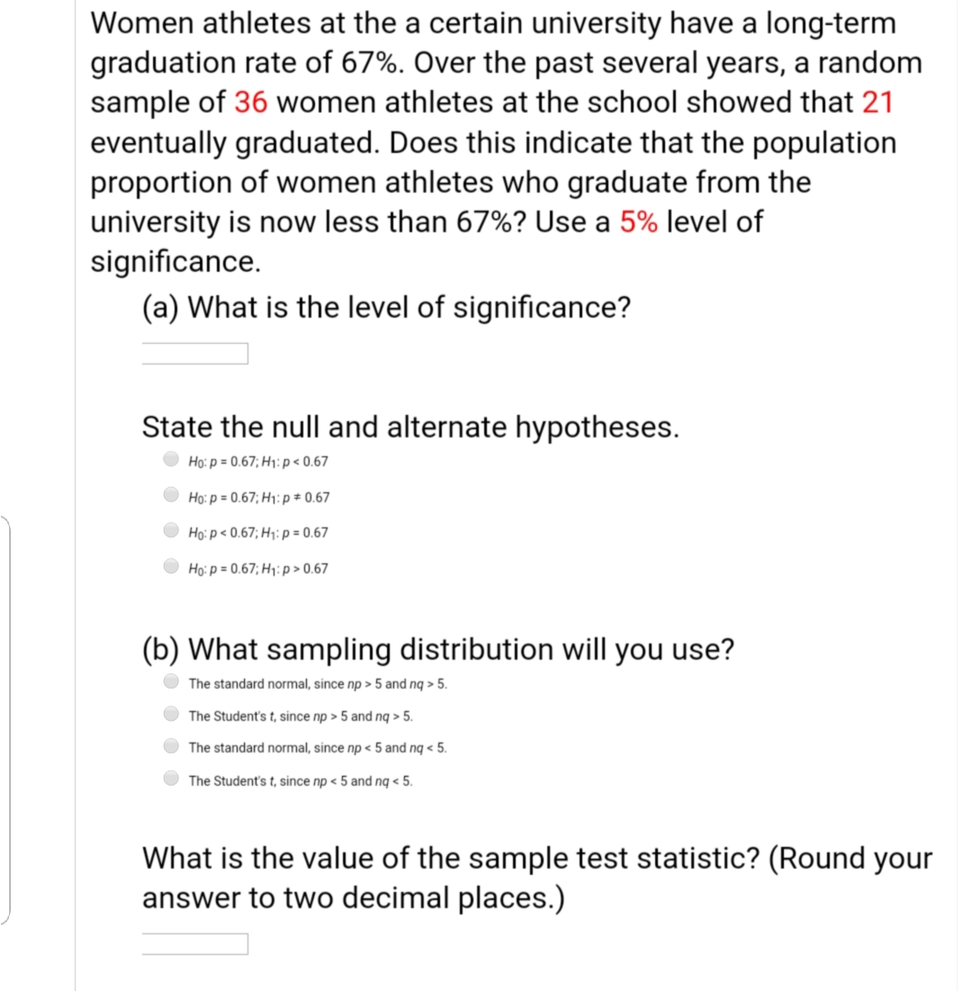 Women athletes at the a certain university have a long-term
graduation rate of 67%. Over the past several years, a random
sample of 36 women athletes at the school showed that 21
eventually graduated. Does this indicate that the population
proportion of women athletes who graduate from the
university is now less than 67%? Use a 5% level of
significance.
