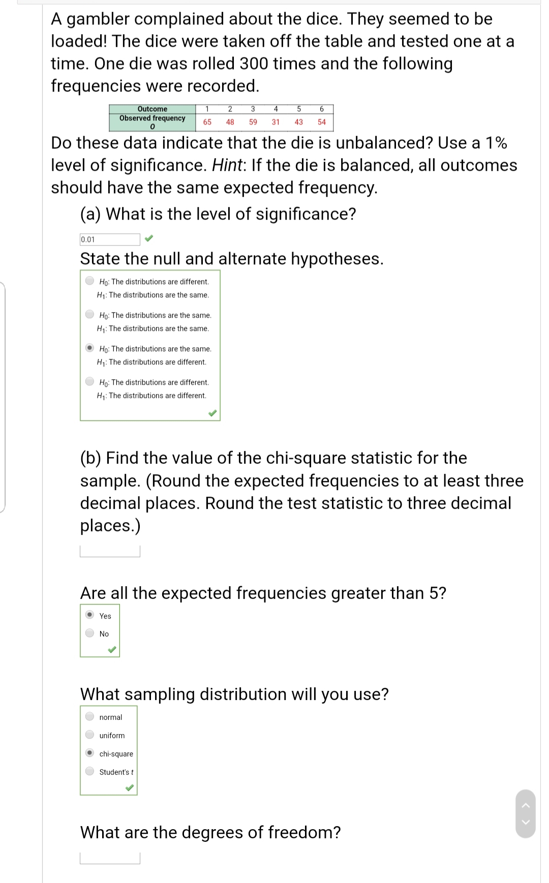 A gambler complained about the dice. They seemed to be
loaded! The dice were taken off the table and tested one at a
time. One die was rolled 300 times and the following
frequencies were recorded.
Outcome
2
4
Observed frequency
65
48
59
31
43
54
Do these data indicate that the die is unbalanced? Use a 1%
level of significance. Hint: If the die is balanced, all outcomes
should have the same expected frequency.
(a) What is the level of significance?
0.01
State the null and alternate hypotheses.
Họ: The distributions are different.
H1: The distributions are the same.
Họ: The distributions are the same.
H1: The distributions are the same.
O Ho: The distributions are the same.
H1: The distributions are different.
Ho: The distributions are different.
H1: The distributions are different.
(b) Find the value of the chi-square statistic for the
sample. (Round the expected frequencies to at least three
decimal places. Round the test statistic to three decimal
places.)
Are all the expected frequencies greater than 5?
Yes
No
What sampling distribution will you use?
normal
uniform
O chi-square
Student's t
What are the degrees of freedom?
