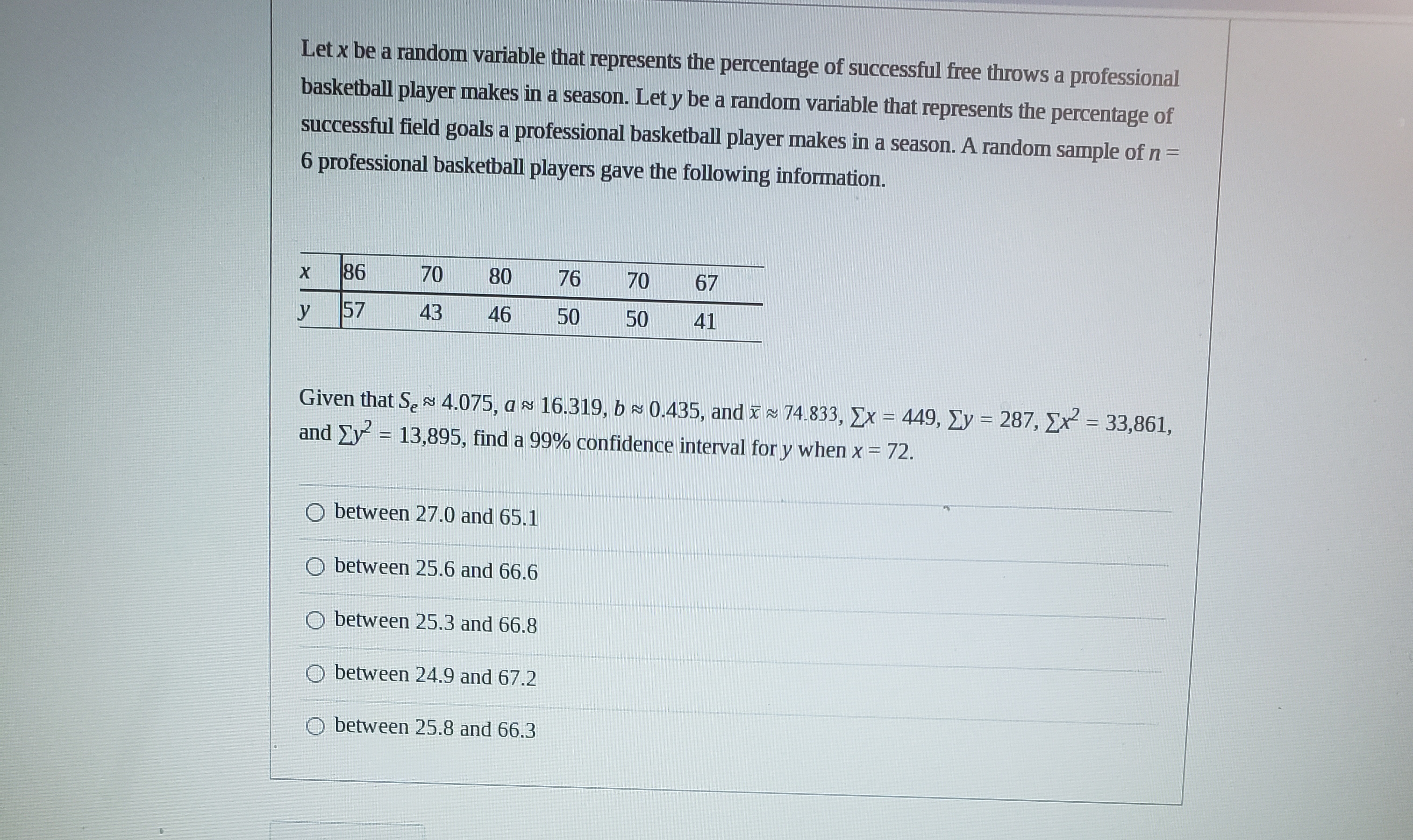 Let x be a random variable that represents the percentage of successful free throws a professional
basketball player makes in a season. Let y be a random variable that represents the percentage of
successful field goals a professional basketball player makes in a season. A random sample of n =
6 professional basketball players gave the following information.
86
70
80
76
70
67
y
57
43
46
50
50
41
Given that SeN 4.075, as 16.319, b 0.435, and x 74.833, Ex = 449, Ey = 287, Ex = 33,861,
and Ey
%3D
13,895, find a 99% confidence interval for y when x = 72.
%D
