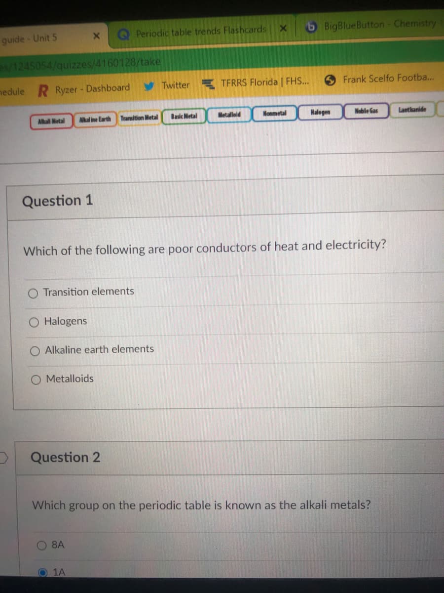 Periodic table trends Flashcards
6 BigBlueButton- Chemistry
guide-Unit 5
s/1245054/quizzes/4160128/take
nedule R Ryzer - Dashboard
Twitter
TFRRS Florida | FHS...
Frank Scelfo Footba...
Allali Metal
Alkaline Earth
Transition Metal
Basic Metal
Metallold
Nonmetal
Malogen
Nable Gas
Lantkanide
Question 1
Which of the following are poor conductors of heat and electricity?
Transition elements
Halogens
O Alkaline earth elements
O Metalloids
Question 2
Which group on the periodic table is known as the alkali metals?
O 8A
O 1A
