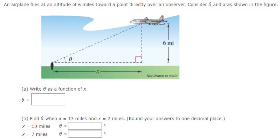 An airplane flies at an altitude of 6 miles toward a point directly over an observer. Consider 0 and x as shown in the figure.
6 mi
Not drawn to scale
(a) Write 0 as a function of x.
=
(b) Find 0 when x = 13 miles and x = 7 miles. (Round your answers to one decimal place.)
x = 13 miles
x = 7 miles
22
