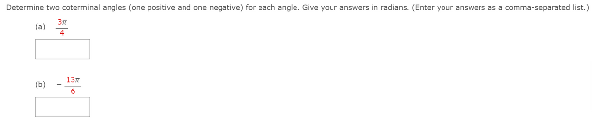 Determine two coterminal angles (one positive and one negative) for each angle. Give your answers in radians. (Enter your answers as a comma-separated list.)
(a)
4
13п
(b)
6.
