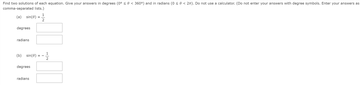 Find two solutions of each equation. Give your answers in degrees (0° < 0 < 360°) and in radians (0 < 0 < 2n). Do not use a calculator. (Do not enter your answers with degree symbols. Enter your answers as
comma-separated lists.)
1
sin(0)
2
(a)
degrees
radians
(b)
sin(0)
= -
degrees
radians
