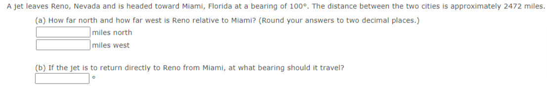 A jet leaves Reno, Nevada and is headed toward Miami, Florida at a bearing of 100°. The distance between the two cities is approximately 2472 miles.
(a) How far north and how far west is Reno relative to Miami? (Round your answers to two decimal places.)
miles north
miles west
(b) If the jet is to return directly to Reno from Miami, at what bearing should it travel?
