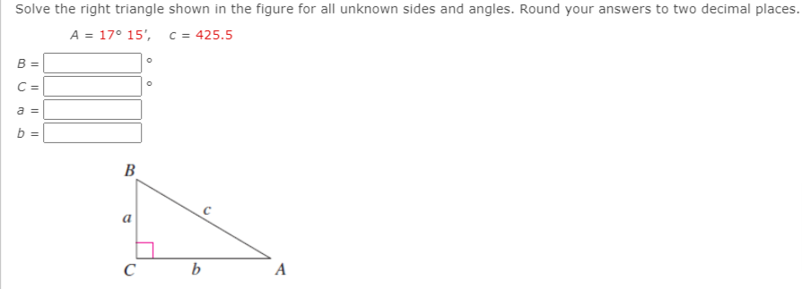 Solve the right triangle shown in the figure for all unknown sides and angles. Round your answers to two decimal places.
A = 17° 15', c = 425.5
B =
C =
a =
b =
В
C
b
A
