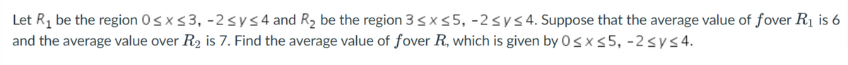 Let R1 be the region 0sx<3, -2sys4 and R2 be the region 3 <x55, -2sys4. Suppose that the average value of fover R1 is 6
and the average value over R2 is 7. Find the average value of fover R, which is given by 0< x <5, -2<y<4.
