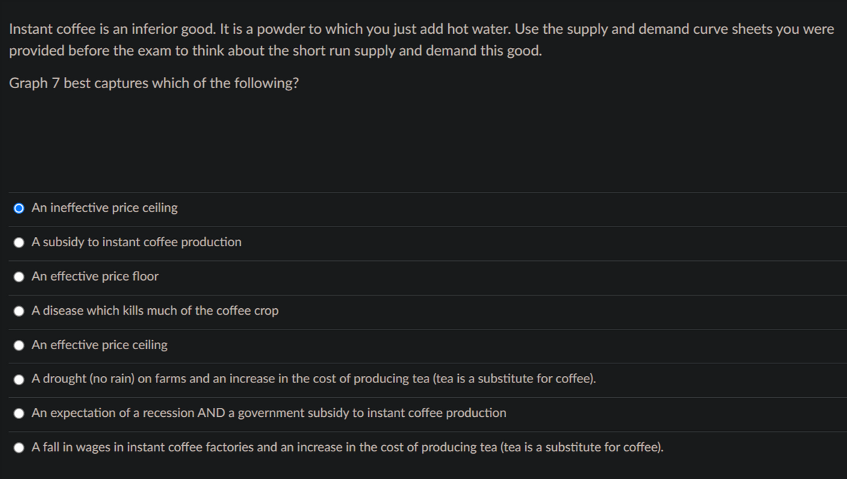 Instant coffee is an inferior good. It is a powder to which you just add hot water. Use the supply and demand curve sheets you were
provided before the exam to think about the short run supply and demand this good.
Graph 7 best captures which of the following?
An ineffective price ceiling
A subsidy to instant coffee production
An effective price floor
A disease which kills much of the coffee crop
An effective price ceiling
A drought (no rain) on farms and an increase in the cost of producing tea (tea is a substitute for coffee).
An expectation of a recession AND a government subsidy to instant coffee production
A fall in wages in instant coffee factories and an increase in the cost of producing tea (tea is a substitute for coffee).
