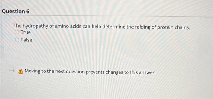 Question 6
The hydropathy of amino acids can help determine the folding of protein chains.
True
False
Moving to the next question prevents changes to this answer.
