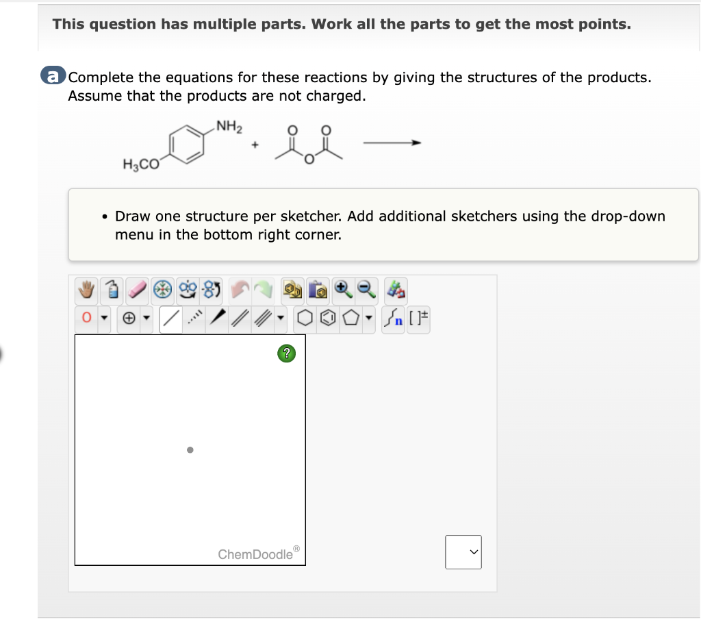 This question has multiple parts. Work all the parts to get the most points.
a Complete the equations for these reactions by giving the structures of the products.
Assume that the products are not charged.
NH₂
H3CO
+
• Draw one structure per sketcher. Add additional sketchers using the drop-down
menu in the bottom right corner.
**8
ChemDoodle
000 [F