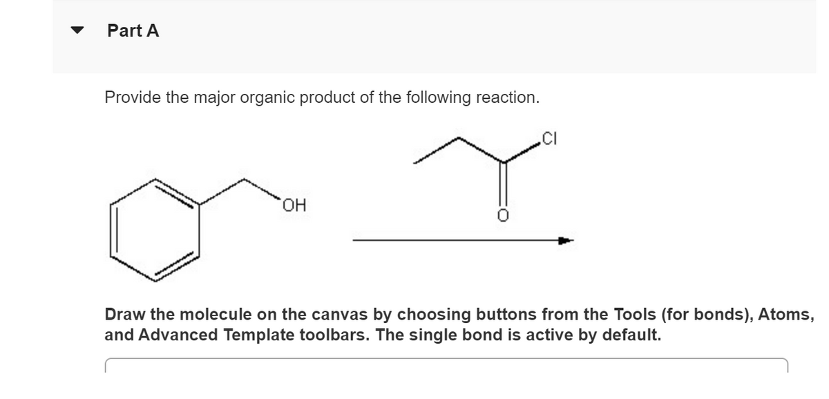 Part A
Provide the major organic product of the following reaction.
OH
CI
Draw the molecule on the canvas by choosing buttons from the Tools (for bonds), Atoms,
and Advanced Template toolbars. The single bond is active by default.
