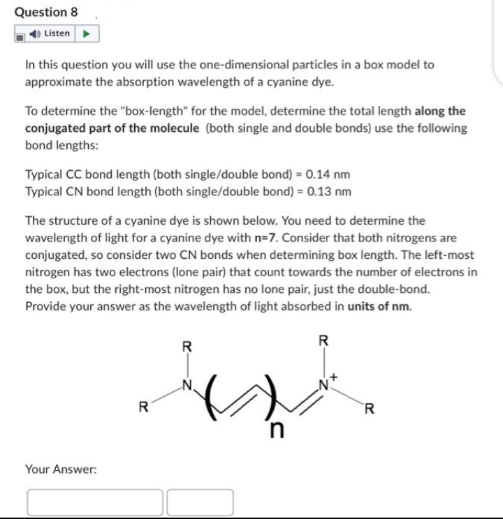 Question 8
Listen
In this question you will use the one-dimensional particles in a box model to
approximate the absorption wavelength of a cyanine dye.
To determine the "box-length" for the model, determine the total length along the
conjugated part of the molecule (both single and double bonds) use the following
bond lengths:
Typical CC bond length (both single/double bond) = 0.14 nm
Typical CN bond length (both single/double bond) = 0.13 nm
The structure of a cyanine dye is shown below. You need to determine the
wavelength of light for a cyanine dye with n=7. Consider that both nitrogens are
conjugated, so consider two CN bonds when determining box length. The left-most
nitrogen has two electrons (lone pair) that count towards the number of electrons in
the box, but the right-most nitrogen has no lone pair, just the double-bond.
Provide your answer as the wavelength of light absorbed in units of nm.
Your Answer:
R
R
R
R