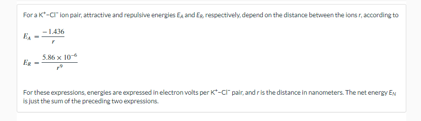 For a K*-CI-ion pair, attractive and repulsive energies EA and ER, respectively, depend on the distance between the ions r, according to
-1.436
EA
ER
=
r
5.86 x 10-6
For these expressions, energies are expressed in electron volts per K+-CI pair, and r is the distance in nanometers. The net energy En
is just the sum of the preceding two expressions.