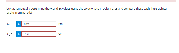 (c) Mathematically determine the ro and Eo values using the solutions to Problem 2.18 and compare these with the graphical
results from part (b).
ro=
Eo =
0.24
-5.32
nm
eV