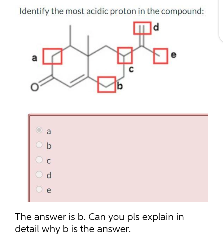 Identify the most acidic proton in the compound:
d
e
0:
a
b
C
d
e
b
e
The answer is b. Can you pls explain in
detail why b is the answer.