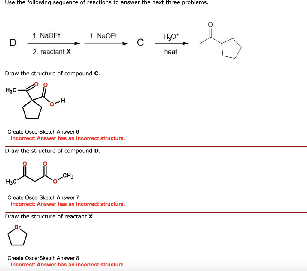 Use the following sequence of reactions to answer the next three problems.
H3C
1. NaOEt
2. reactant X
Draw the structure of compound C.
H3C
O-H
1. NaOEt
Create OscerSketch Answer 6
Incorrect: Answer has an incorrect structure.
Draw the structure of compound D.
CH3
Create OscerSketch Answer 7
Incorrect: Answer has an incorrect structure.
Draw the structure of reactant X.
Br.
Create OscerSketch Answer 8
Incorrect: Answer has an incorrect structure.
H3O+
heat