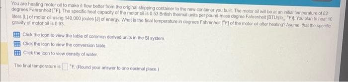 You are heating motor oil to make it flow better from the original shipping container to the new container you built. The motor oil will be at an initial temperature of 82
degrees Fahrenheit [F]. The specific heat capacity of the motor oil is 0.53 British thermal units per pound-mass degree Fahrenheit (BTU/(lb "F)]. You plan to heat 10
liters [L] of motor oil using 140,000 joules [J] of energy. What is the final temperature in degrees Fahrenheit [F] of the motor oil after heating? Asume that the specific
gravity of motor oil is 0.93
Click the icon to view the table of common derived units in the Sl system.
Click the icon to view the conversion table.
Click the icon to view density of water.
The final temperature is
"F. (Round your answer to one decimal place.)