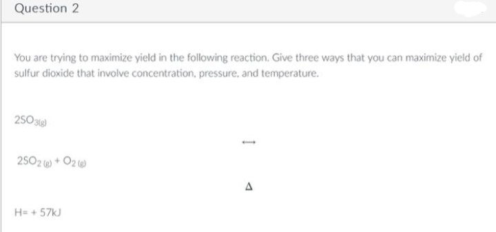 Question 2
You are trying to maximize yield in the following reaction. Give three ways that you can maximize yield of
sulfur dioxide that involve concentration, pressure, and temperature.
2503(g)
2502) + O2@
H= +57kJ
A