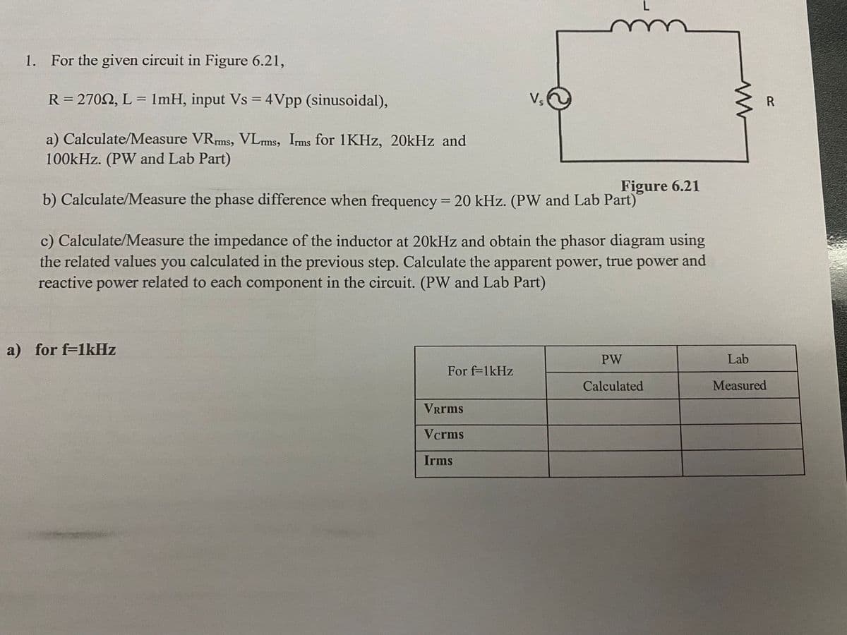 1. For the given circuit in Figure 6.21,
R= 2702, L = 1mH, input Vs = 4Vpp (sinusoidal),
Vs
%3D
a) Calculate/Measure VRms, VLms, Ims for 1KHZ, 20kHz and
100kHz. (PW and Lab Part)
Figure 6.21
b) Calculate/Measure the phase difference when frequency = 20 kHz. (PW and Lab Part)
c) Calculate/Measure the impedance of the inductor at 20kHz and obtain the phasor diagram using
the related values you calculated in the previous step. Calculate the apparent power, true power and
reactive power related to each component in the circuit. (PW and Lab Part)
a) for f=1KHZ
PW
Lab
For f-1kHz
Calculated
Measured
Vrms
Vcrms
Irms
