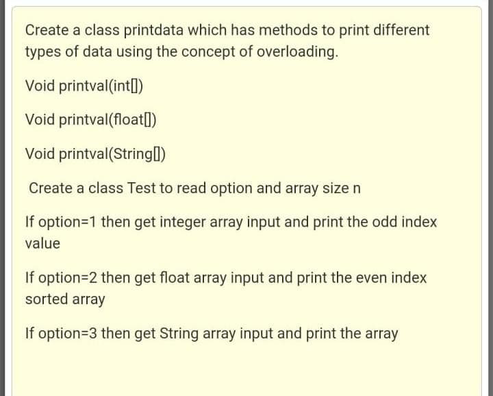 Create a class printdata which has methods to print different
types of data using the concept of overloading.
Void printval (int)
Void printval(float[])
Void printval(String[])
Create a class Test to read option and array size n
If option=1 then get integer array input and print the odd index
value
If option=2 then get float array input and print the even index
sorted array
If option=3 then get String array input and print the array