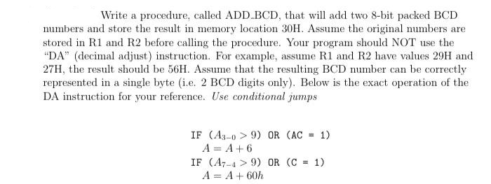 Write a procedure, called ADD.BCD, that will add two 8-bit packed BCD
numbers and store the result in memory location 30H. Assume the original numbers are
stored in R1 and R2 before calling the procedure. Your program should NOT use the
"DA" (decimal adjust) instruction. For example, assume R1 and R2 have values 29H and
27H, the result should be 56H. Assume that the resulting BCD number can be correctly
represented in a single byte (i.e. 2 BCD digits only). Below is the exact operation of the
DA instruction for your reference. Use conditional jumps
IF (A3-09) OR (AC = 1)
A = A +6
IF (A749) OR (C = 1)
A = A + 60h