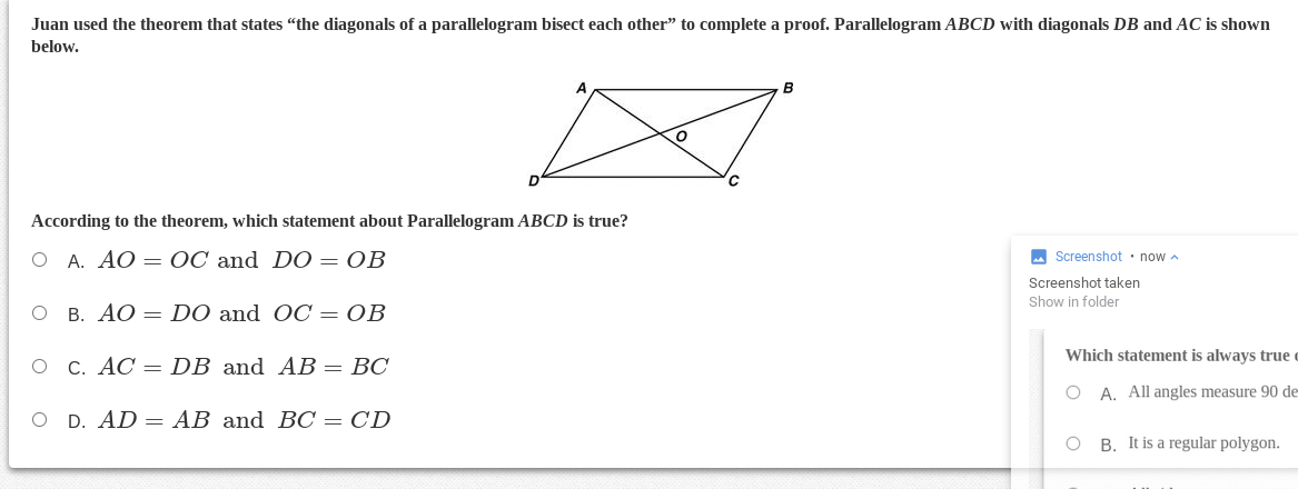 Juan used the theorem that states "the diagonals of a parallelogram bisect each other" to complete a proof. Parallelogram ABCD with diagonals DB and AC is shown
below.
B
According to the theorem, which statement about Parallelogram ABCD is true?
O A. AO = OC and D0 = OB
A Screenshot • now a
Screenshot taken
Show in folder
O B. AO = DO and OC = OB
Which statement is always true
O C. AC = DB and AB = BC
O A. All angles measure 90 de
O D. AD = AB and BC = CD
O B. It is a regular polygon.
