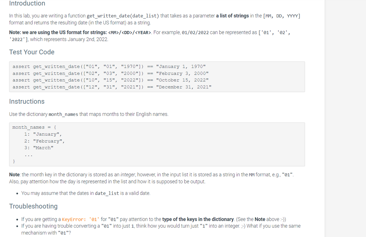 Introduction
In this lab, you are writing a function get_written_date(date_list) that takes as a parameter a list of strings in the [MM, DD, YYYY]
format and returns the resulting date (in the US format) as a string.
Note: we are using the US format for strings: <MM>/<DD>/<YEAR>. For example, 01/02/2022 can be represented as ['01', '02',
'2022' ], which represents January 2nd, 2022.
Test Your Code
assert get_written_date(["01", "01", "1970"]). "January 1, 1970"
assert get_written_date (["02", "03", "2000"]) == "February 3, 2000"
assert get_written_date (["10", "15", "2022"]) "October 15, 2022"
assert get_written_date (["12", "31", "2021"]) == "December 31, 2021"
Instructions
Use the dictionary month_names that maps months to their English names.
month_names = {
}
==
1: "January",
2: "February",
3: "March"
Note: the month key in the dictionary is stored as an integer, however, in the input list it is stored as a string in the MM format, e.g., "01".
Also, pay attention how the day is represented in the list and how it is supposed to be output.
• You may assume that the dates in date list is a valid date.
Troubleshooting
●
If you are getting a KeyError: '01' for "01" pay attention to the type of the keys in the dictionary. (See the Note above :-))
If you are having trouble converting a "01" into just 1, think how you would turn just "1" into an integer. ;-) What if you use the same
mechanism with "01"?