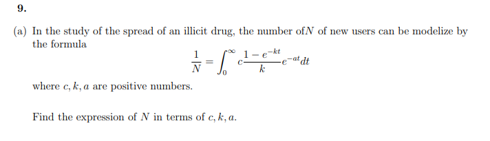 9.
(a) In the study of the spread of an illicit drug, the number of N of new users can be modelize by
the formula
00
= = = √ √ ² ² ²
C
N
where c, k, a are positive numbers.
-kt
1-e
k
Find the expression of N in terms of c, k, a.
at dt