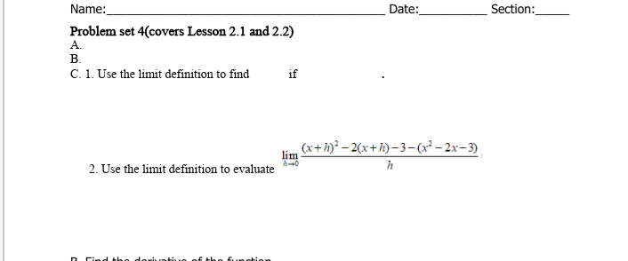 Name:
Date:
Section:
Problem set 4(covers Lesson 2.1 and 2.2)
А.
В.
C. 1. Use the limit definition to find
if
(x+h)² – 2(x+h)–3–(x²– 2x-3).
lim
2. Use the limit definition to evaluate

