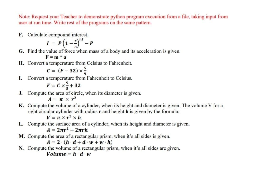 Note: Request your Teacher to demonstrate python program execution from a file, taking input from
user at run time. Write rest of the programs on the same pattern.
F. Calculate compound interest.
1 = P(1-)" –
nt
- P
G. Find the value of force when mass of a body and its acceleration is given.
F = m * a
H. Convert a temperature from Celsius to Fahrenheit.
C = (F – 32) x
I.
Convert a temperature from Fahrenheit to Celsius.
F = C x+ 32
J. Compute the area of circle, when its diameter is given.
A = T x r2
K. Compute the volume of a cylinder, when its height and diameter is given. The volume V for a
right circular cylinder with radius r and height h is given by the formula:
V = T x r2 x h
L. Compute the surface area of a cylinder, when its height and diameter is given.
A= 2πr?+ 2πrh
M. Compute the area of a rectangular prism, when it's all sides is given.
A = 2· (h· d + d.w + w ·h)
N. Compute the volume of a rectangular prism, when it's all sides are given.
Volume = h · d. w
