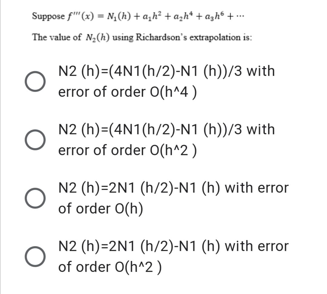 Suppose f''(x) = N; (h) + a,h² + azh* + azh6 + ….
The value of N2(h) using Richardson's extrapolation is:
N2 (h)=(4N1(h/2)-N1 (h))/3 with
error of order O(h^4 )
N2 (h)=(4N1(h/2)-N1 (h))/3 with
error of order O(h^2 )
N2 (h)=2N1 (h/2)-N1 (h) with error
of order O(h)
N2 (h)=2N1 (h/2)-N1 (h) with error
of order O(h^2)
