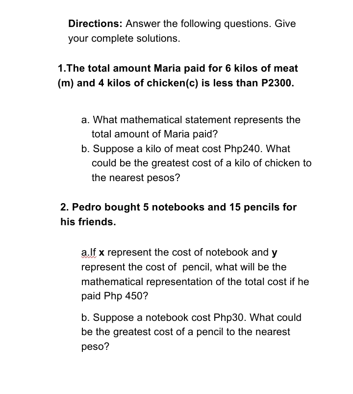 Directions: Answer the following questions. Give
your complete solutions.
1.The total amount Maria paid for 6 kilos of meat
(m) and 4 kilos of chicken(c) is less than P2300.
a. What mathematical statement represents the
total amount of Maria paid?
b. Suppose a kilo of meat cost Php240. What
could be the greatest cost of a kilo of chicken to
the nearest pesos?
2. Pedro bought 5 notebooks and 15 pencils for
his friends.
a.lf x represent the cost of notebook and y
represent the cost of pencil, what will be the
mathematical representation of the total cost if he
paid Php 450?
b. Suppose a notebook cost Php30. What could
be the greatest cost of a pencil to the nearest
peso?
