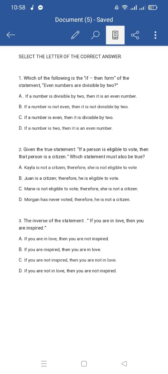10:58 J O
Document (5) - Saved
SELECT THE LETTER OF THE CORRECT ANSWER.
1. Which of the following is the "if – then form" of the
statement, "Even numbers are divisible by two?"
A. If a number is divisible by two, then it is an even number.
B. If a number is not even, then it is not divisible by two.
C. If a number is even, then it is divisible by two.
D. If a number is two, then it is an even number.
2. Given the true statement "If a person is eligible to vote, then
that person is a citizen." Which statement must also be true?
A. Kayla is not a citizen; therefore, she is not eligible to vote
B. Juan is a citizen; therefore, he is eligible to vote.
C. Marie is not eligible to vote; therefore, she is not a citizen.
D. Morgan has never voted; therefore, he is not a citizen.
3. The inverse of the statement ." If you are in love, then you
are inspired."
A. If you are in love, then you are not inspired.
B. If you are inspired, then you are in love.
C. If you are not inspired, then you are not in love.
D. If you are not in love, then you are not inspired.
...
II
