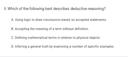 5. Which of the following best describes deductive reasoning?
A. Using logic to draw conclusions based on accepted statements.
B. Accepting the meaning of a term without definition.
C. Defining mathematical terms in relation to physical objects.
D. Inferring a general truth by examining a number of specific examples.
