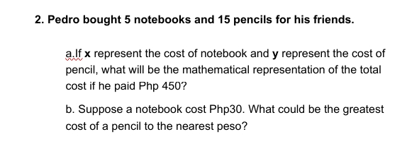 2. Pedro bought 5 notebooks and 15 pencils for his friends.
a.lf x represent the cost of notebook and y represent the cost of
pencil, what will be the mathematical representation of the total
cost if he paid Php 450?
b. Suppose a notebook cost Php30. What could be the greatest
cost of a pencil to the nearest peso?
