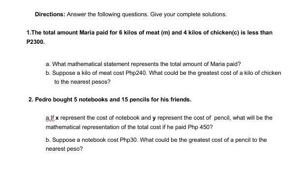 Directions: Answer the following questions. Give your complete solutions.
1.The total amount Maria paid for 6 kilos of meat (m) and 4 kilos of chicken(c) is less than
P2300.
a. What mathematical statement represents the total amount of Maria paid?
b. Suppose a kilo of meat cost Php240. What could be the greatest cost of a kilo of chicken
to the nearest pesos?
2. Pedro bought 5 notebooks and 15 pencils for his friends.
alt x represent the cost of notebook and y represent the cost of pencil, what will be the
mathematical representation of the total cost if he paid Php 450?
b. Suppose a notebook cost Php30. What could be the greatest cost of a pencil to the
nearest peso?
