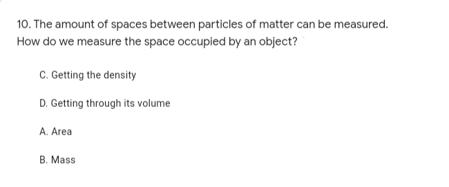 10. The amount of spaces between particles of matter can be measured.
How do we measure the space occupied by an object?
C. Getting the density
D. Getting through its volume
A. Area
B. Mass
