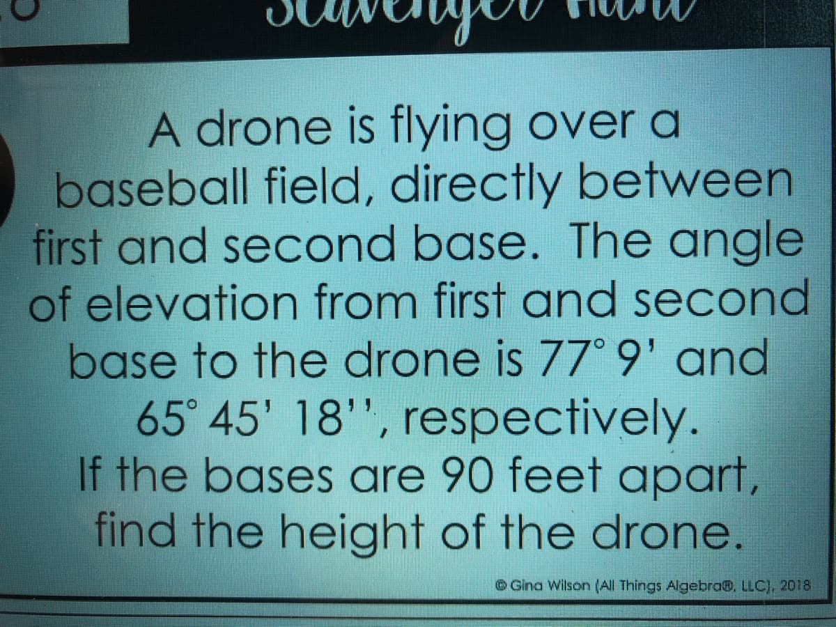 A drone is flying over a
baseball field, directly between
first and second base. The angle
of elevation from first and second
base to the drone is 77° 9' and
65° 45' 18'", respectively.
If the bases are 90 feet apart,
find the height of the drone.
Gina Wilson (All Things Algebra@. LLC), 2018
