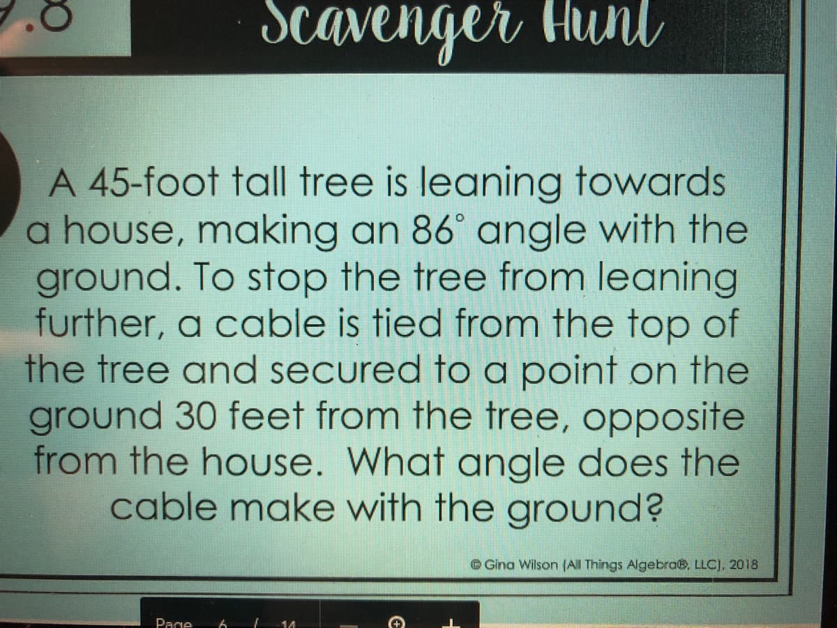 Scavenger thunl
A 45-foot tall tree is leaning towards
a house, making an 86° angle with the
ground. To stop the tree from leaning
further, a cable is tied from the top of
the tree and secured to a point on the
ground 30 feet from the tree, opposite
from the house. What angle does the
cable make with the ground?
Gina Wilson (All Things Algebra6, LLC], 2018
Page
