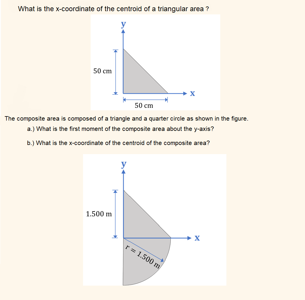 What is the X-coordinate of the centroid of a triangular area ?
50 cm
→ X
50 cm
The composite area is composed of a triangle and a quarter circle as shown in the figure.
a.) What is the first moment of the composite area about the y-axis?
b.) What is the x-coordinate of the centroid of the composite area?
y
1.500 m
→ X
r = 1.500 m
