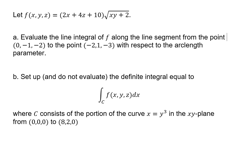Let f(x, y, z) = (2x + 4z + 10)xy + 2.
%3D
a. Evaluate the line integral of f along the line segment from the point
(0, –1, -2) to the point (-2,1, –3) with respect to the arclength
parameter.
b. Set up (and do not evaluate) the definite integral equal to
| f(x, y, z)dx
where C consists of the portion of the curve x = y³ in the xy-plane
from (0,0,0) to (8,2,0)
