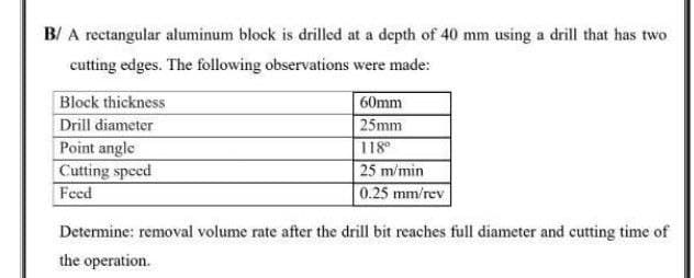 B/ A rectangular aluminum block is drilled at a depth of 40 mm using a drill that has two
cutting edges. The following observations were made:
Block thickness
60mm
Drill diameter
25mm
Point angle
118
25 m/min
0.25 mm/rev
Cutting speed
Feed
Determine: removal volume rate after the drill bit reaches full diameter and cutting time of
the operation.
