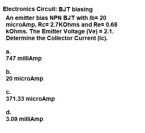 Electronics Circuit: BJT biasing
An emitter bias NPN BJT with Ib= 20
microAmp, Rc= 2.7KOhms and Re= 0.68
kOhms. The Emitter Voltage (Ve) = 2.1.
Determine the Collector Current (Ic).
а.
747 milliAmp
b.
20 microAmp
с.
371.33 microAmp
d.
3.09 milliAmp
