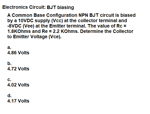 Electronics Circuit: BJT biasing
A Common Base Configuration NPN BJT circuit is biased
by a 10VDC supply (Vcc) at the collector terminal and
-8VDC (Vee) at the Emitter terminal. The value of Rc =
1.8KOhms and Re = 2.2 KOhms. Determine the Collector
to Emitter Voltage (Vce).
а.
4.86 Volts
b.
4.72 Volts
с.
4.02 Volts
d.
4.17 Volts
