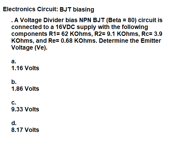 Electronics Circuit: BJT biasing
.A Voltage Divider bias NPN BJT (Beta = 80) circuit is
connected to a 16VDC supply with the following
components R1= 62 KOhms, R2= 9.1 KOhms, Rc= 3.9
KOhms, and Re= 0.68 KOhms. Determine the Emitter
Voltage (Ve).
a.
1.16 Volts
b.
1.86 Volts
c.
9.33 Volts
d.
8.17 Volts
