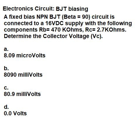 Electronics Circuit: BJT biasing
A fixed bias NPN BJT (Beta = 90) circuit is
connected to a 16VDC supply with the following
components Rb= 470 KOhms, Rc= 2.7KOhms.
Determine the Collector Voltage (Vc).
а.
8.09 microVolts
b.
8090 milliVolts
с.
80.9 milliVolts
d.
0.0 Volts
