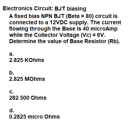 Electronics Circuit: BJT biasing
A fixed bias NPN BJT (Beta = 80) circuit is
connected to a 12VDC supply. The current
flowing through the Base is 40 microAmp
while the Collector Voltage (Vc) = 6V.
Determine the value of Base Resistor (Rb).
а.
2.825 KOhms
b.
2.825 MOhms
с.
282 500 Ohms
d.
0.2825 micro Ohms
